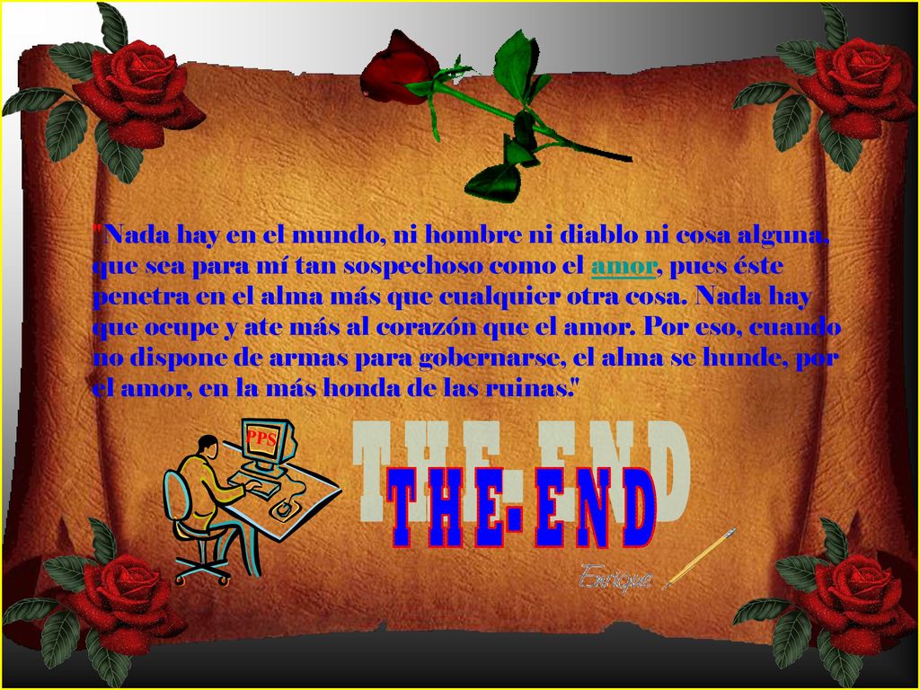 Nada hay en el mundo, ni hombre ni diablo ni cosa alguna, que sea para mí tan sospechoso como el amor, pues éste penetra en el alma más que cualquier otra cosa. Nada hay que ocupe y ate más al corazón que el amor. Por eso, cuando no dispone de armas para gobernarse, el alma se hunde, por el amor, en la más honda de las ruinas.
