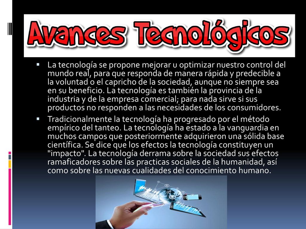 La tecnología se propone mejorar u optimizar nuestro control del mundo real, para que responda de manera rápida y predecible a la voluntad o el capricho de la sociedad, aunque no siempre sea en su beneficio. La tecnología es también la provincia de la industria y de la empresa comercial; para nada sirve si sus productos no responden a las necesidades de los consumidores.