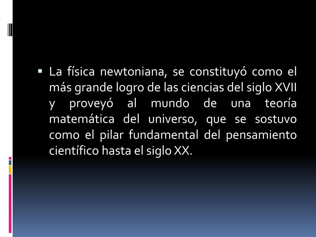 La física newtoniana, se constituyó como el más grande logro de las ciencias del siglo XVII y proveyó al mundo de una teoría matemática del universo, que se sostuvo como el pilar fundamental del pensamiento científico hasta el siglo XX.