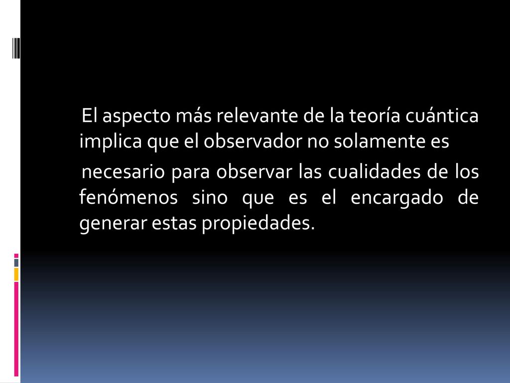 El aspecto más relevante de la teoría cuántica implica que el observador no solamente es necesario para observar las cualidades de los fenómenos sino que es el encargado de generar estas propiedades.