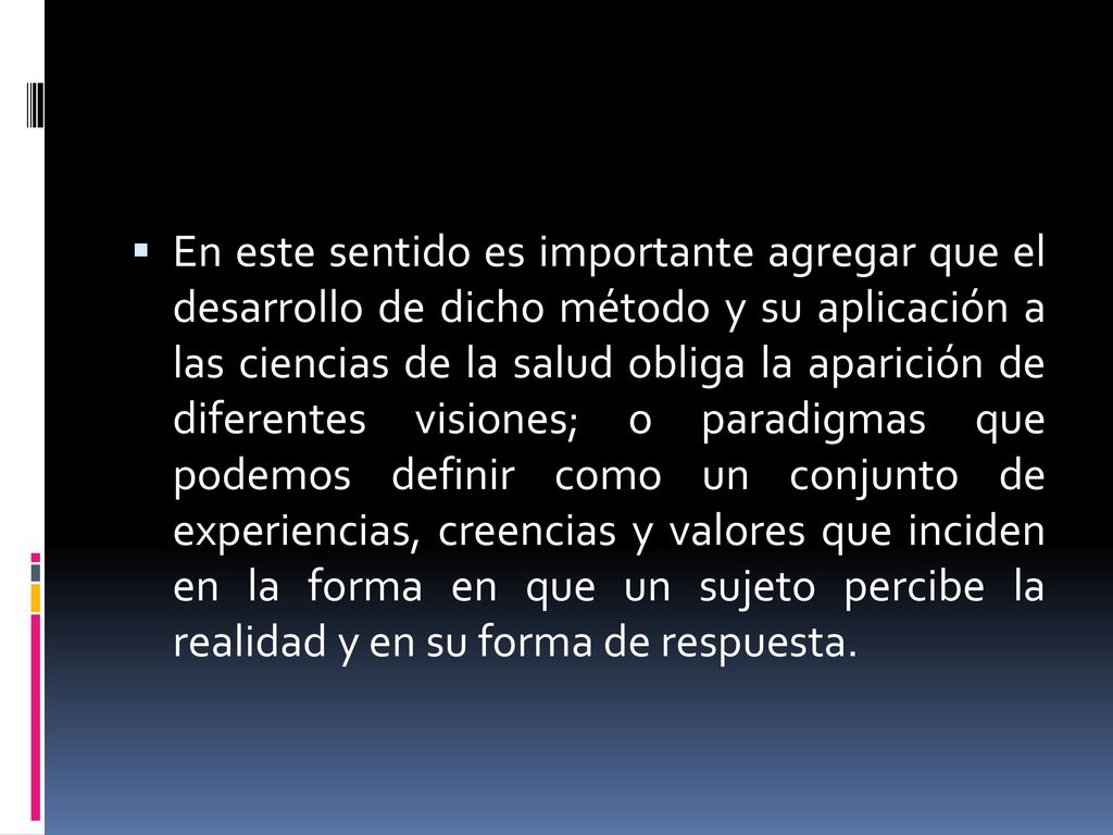 En este sentido es importante agregar que el desarrollo de dicho método y su aplicación a las ciencias de la salud obliga la aparición de diferentes visiones; o paradigmas que podemos definir como un conjunto de experiencias, creencias y valores que inciden en la forma en que un sujeto percibe la realidad y en su forma de respuesta.