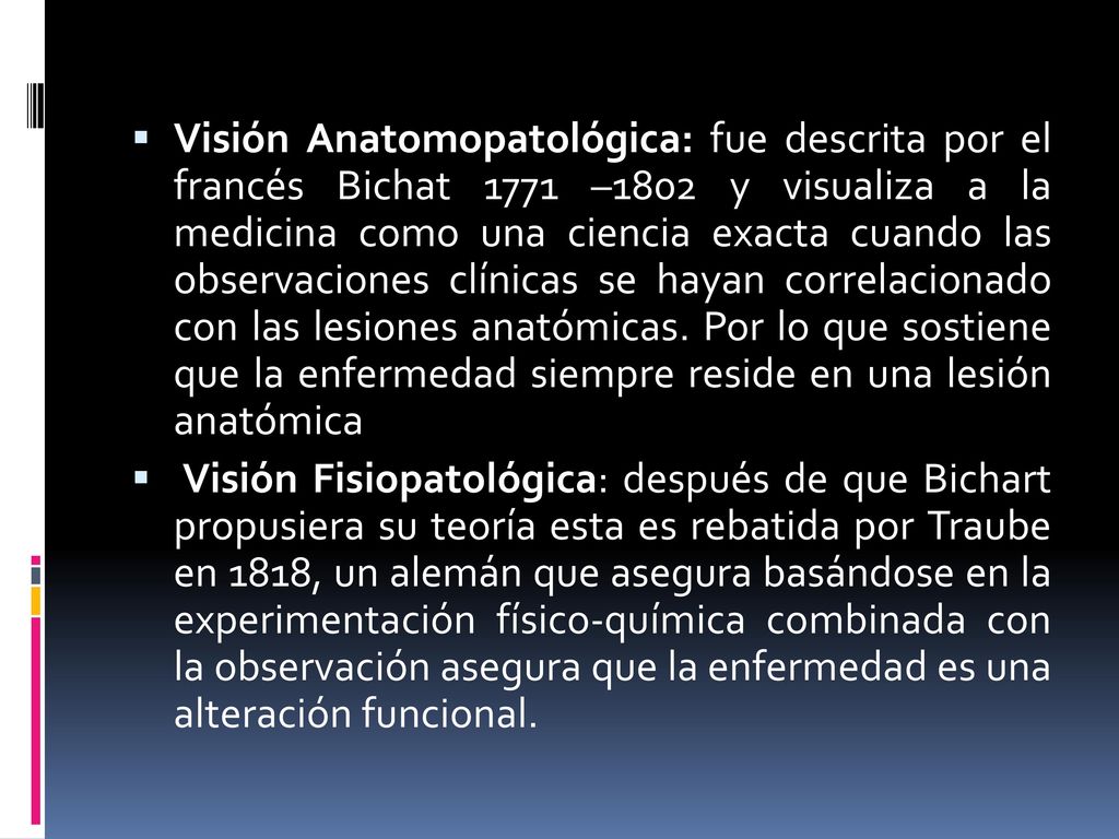 Visión Anatomopatológica: fue descrita por el francés Bichat 1771 –1802 y visualiza a la medicina como una ciencia exacta cuando las observaciones clínicas se hayan correlacionado con las lesiones anatómicas. Por lo que sostiene que la enfermedad siempre reside en una lesión anatómica