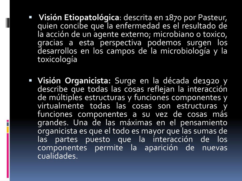 Visión Etiopatológica: descrita en 1870 por Pasteur, quien concibe que la enfermedad es el resultado de la acción de un agente externo; microbiano o toxico, gracias a esta perspectiva podemos surgen los desarrollos en los campos de la microbiología y la toxicología