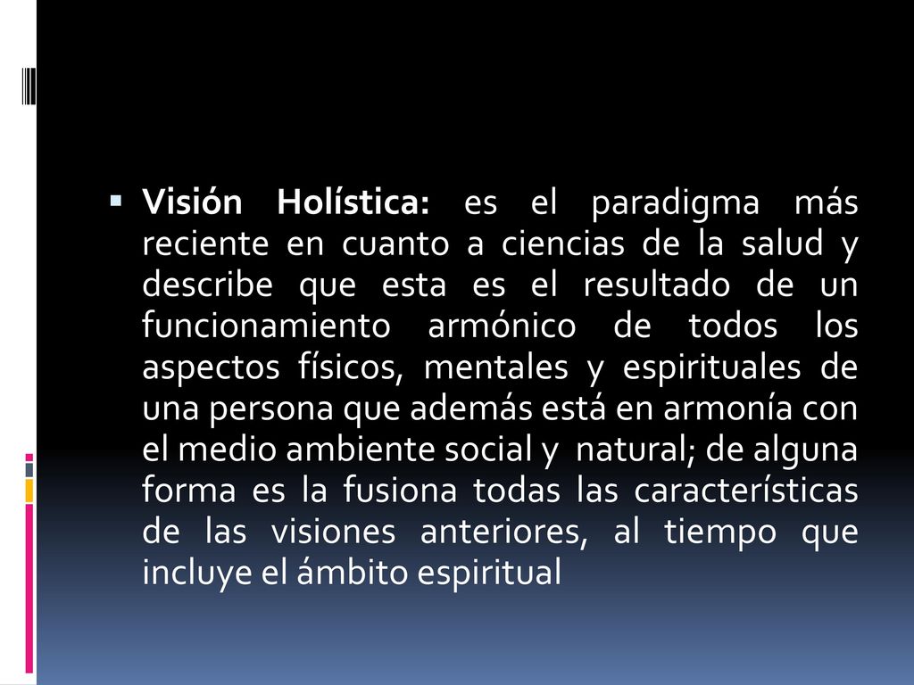 Visión Holística: es el paradigma más reciente en cuanto a ciencias de la salud y describe que esta es el resultado de un funcionamiento armónico de todos los aspectos físicos, mentales y espirituales de una persona que además está en armonía con el medio ambiente social y natural; de alguna forma es la fusiona todas las características de las visiones anteriores, al tiempo que incluye el ámbito espiritual