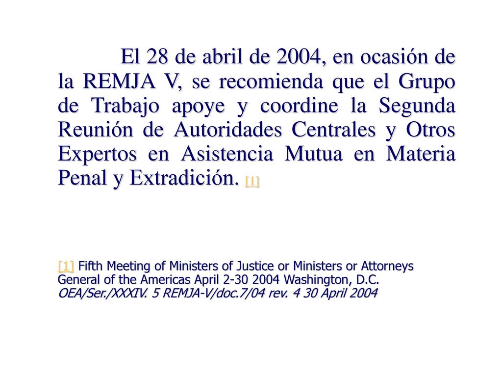 El 28 de abril de 2004, en ocasión de la REMJA V, se recomienda que el Grupo de Trabajo apoye y coordine la Segunda Reunión de Autoridades Centrales y Otros Expertos en Asistencia Mutua en Materia Penal y Extradición. [1]