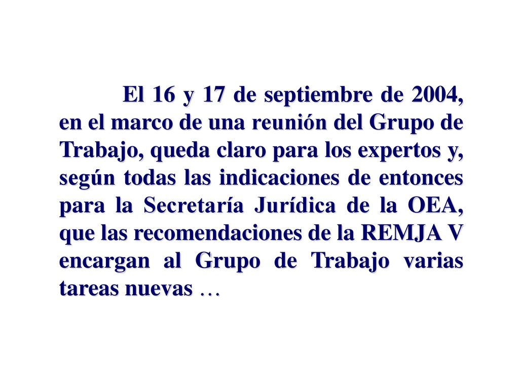 El 16 y 17 de septiembre de 2004, en el marco de una reunión del Grupo de Trabajo, queda claro para los expertos y, según todas las indicaciones de entonces para la Secretaría Jurídica de la OEA, que las recomendaciones de la REMJA V encargan al Grupo de Trabajo varias tareas nuevas …