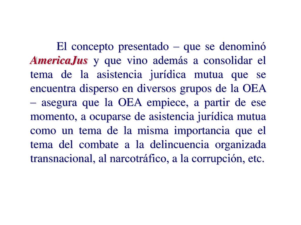 El concepto presentado – que se denominó AmericaJus y que vino además a consolidar el tema de la asistencia jurídica mutua que se encuentra disperso en diversos grupos de la OEA – asegura que la OEA empiece, a partir de ese momento, a ocuparse de asistencia jurídica mutua como un tema de la misma importancia que el tema del combate a la delincuencia organizada transnacional, al narcotráfico, a la corrupción, etc.