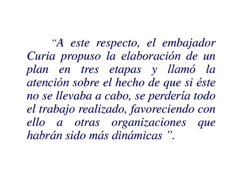 A este respecto, el embajador Curia propuso la elaboración de un plan en tres etapas y llamó la atención sobre el hecho de que si éste no se llevaba a cabo, se perdería todo el trabajo realizado, favoreciendo con ello a otras organizaciones que habrán sido más dinámicas .