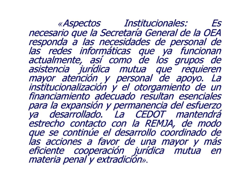 «Aspectos Institucionales: Es necesario que la Secretaría General de la OEA responda a las necesidades de personal de las redes informáticas que ya funcionan actualmente, así como de los grupos de asistencia jurídica mutua que requieren mayor atención y personal de apoyo.
