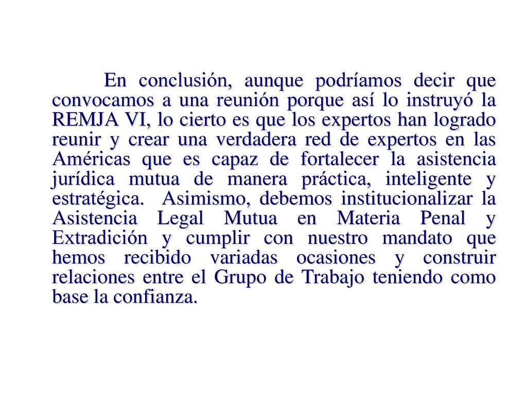 En conclusión, aunque podríamos decir que convocamos a una reunión porque así lo instruyó la REMJA VI, lo cierto es que los expertos han logrado reunir y crear una verdadera red de expertos en las Américas que es capaz de fortalecer la asistencia jurídica mutua de manera práctica, inteligente y estratégica.