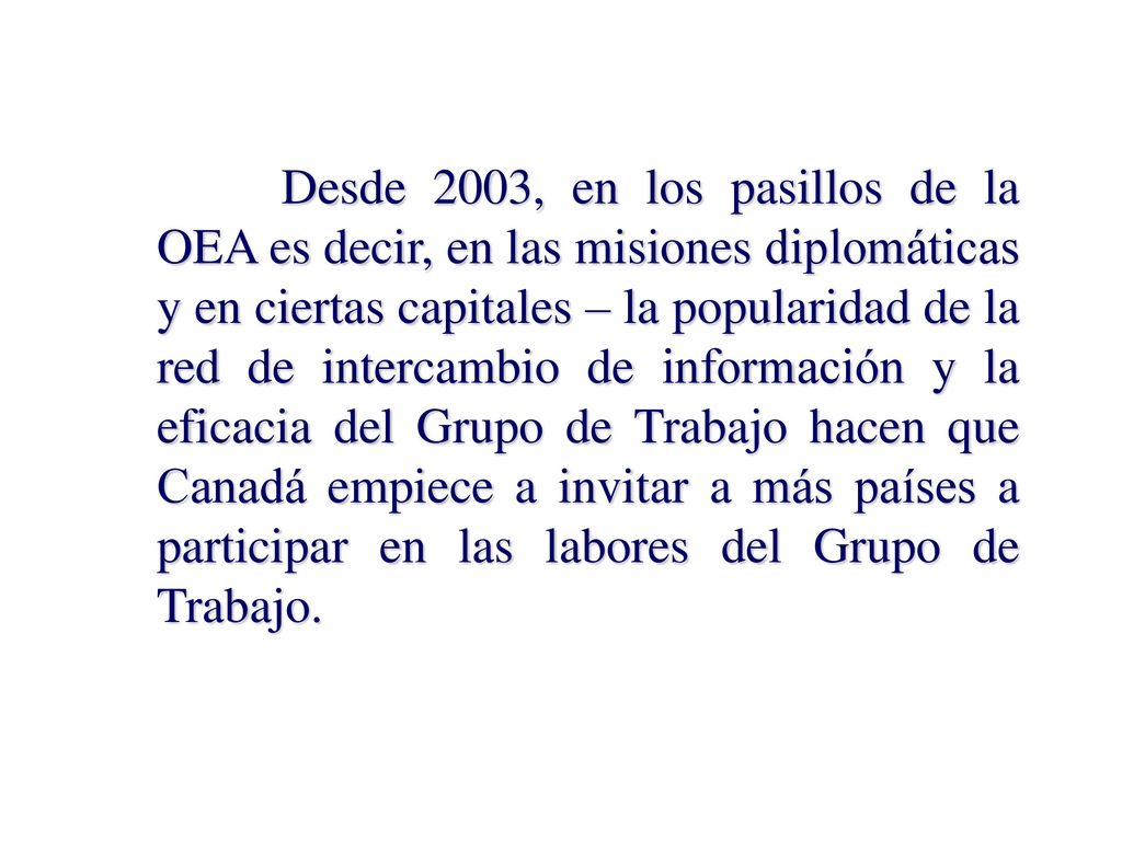 Desde 2003, en los pasillos de la OEA es decir, en las misiones diplomáticas y en ciertas capitales – la popularidad de la red de intercambio de información y la eficacia del Grupo de Trabajo hacen que Canadá empiece a invitar a más países a participar en las labores del Grupo de Trabajo.