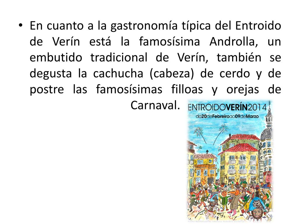 En cuanto a la gastronomía típica del Entroido de Verín está la famosísima Androlla, un embutido tradicional de Verín, también se degusta la cachucha (cabeza) de cerdo y de postre las famosísimas filloas y orejas de Carnaval.
