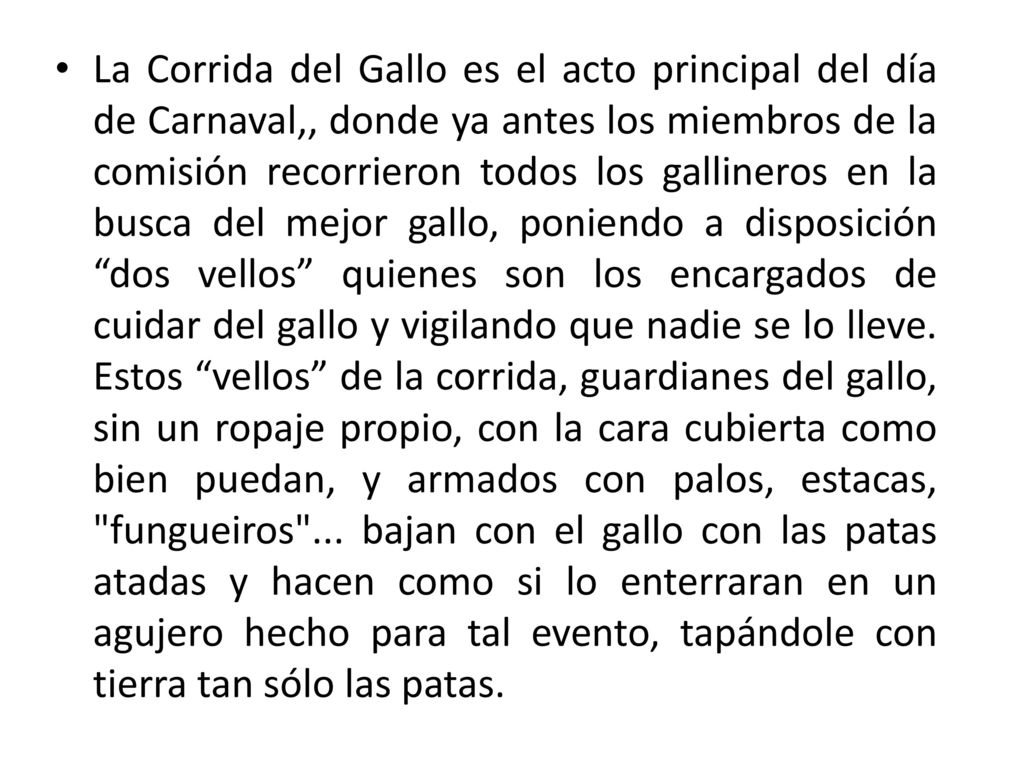 La Corrida del Gallo es el acto principal del día de Carnaval,, donde ya antes los miembros de la comisión recorrieron todos los gallineros en la busca del mejor gallo, poniendo a disposición dos vellos quienes son los encargados de cuidar del gallo y vigilando que nadie se lo lleve.
