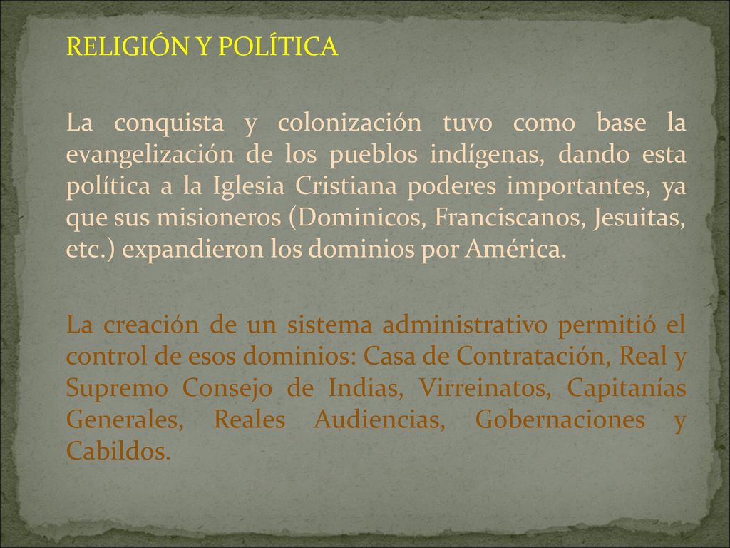 RELIGIÓN Y POLÍTICA La conquista y colonización tuvo como base la evangelización de los pueblos indígenas, dando esta política a la Iglesia Cristiana poderes importantes, ya que sus misioneros (Dominicos, Franciscanos, Jesuitas, etc.) expandieron los dominios por América.