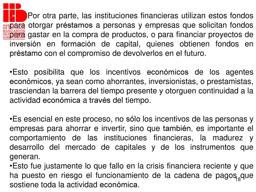Por otra parte, las instituciones financieras utilizan estos fondos para otorgar préstamos a personas y empresas que solicitan fondos para gastar en la compra de productos, o para financiar proyectos de inversión en formación de capital, quienes obtienen fondos en préstamo con el compromiso de devolverlos en el futuro.