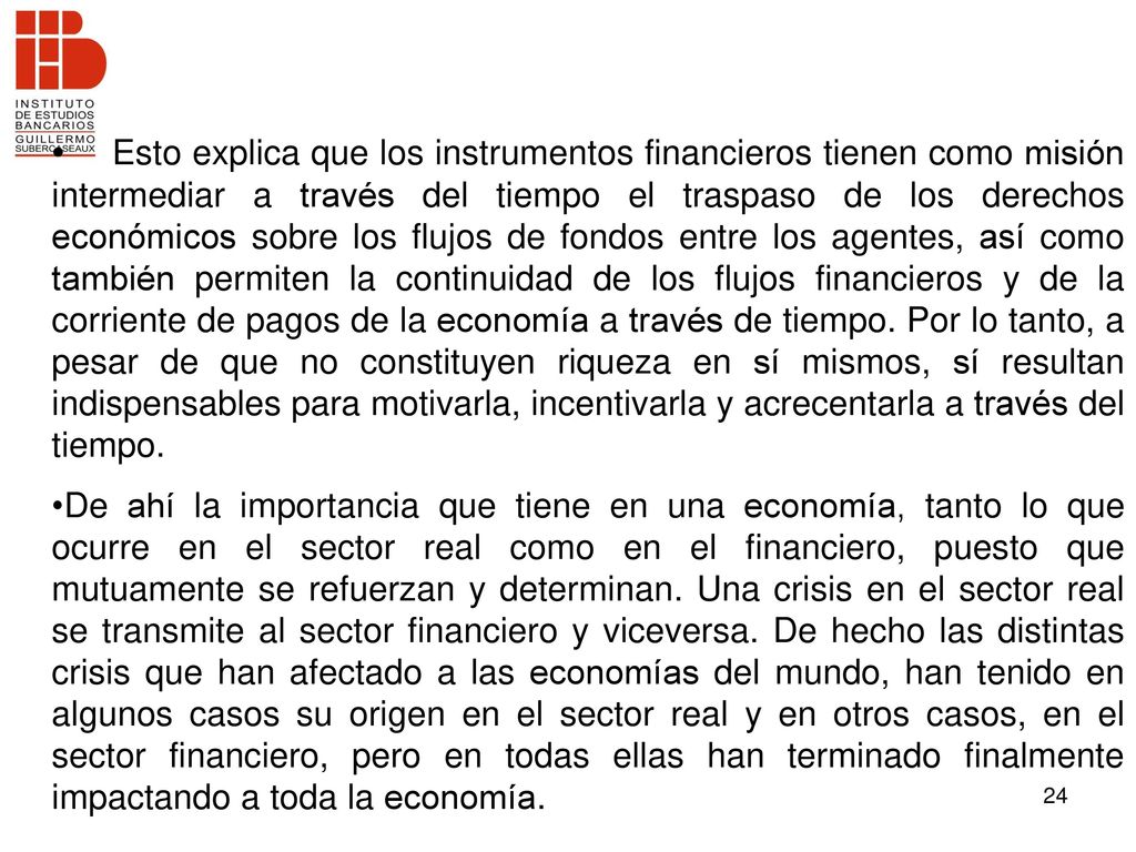 Esto explica que los instrumentos financieros tienen como misión intermediar a través del tiempo el traspaso de los derechos económicos sobre los flujos de fondos entre los agentes, así como también permiten la continuidad de los flujos financieros y de la corriente de pagos de la economía a través de tiempo. Por lo tanto, a pesar de que no constituyen riqueza en sí mismos, sí resultan indispensables para motivarla, incentivarla y acrecentarla a través del tiempo.