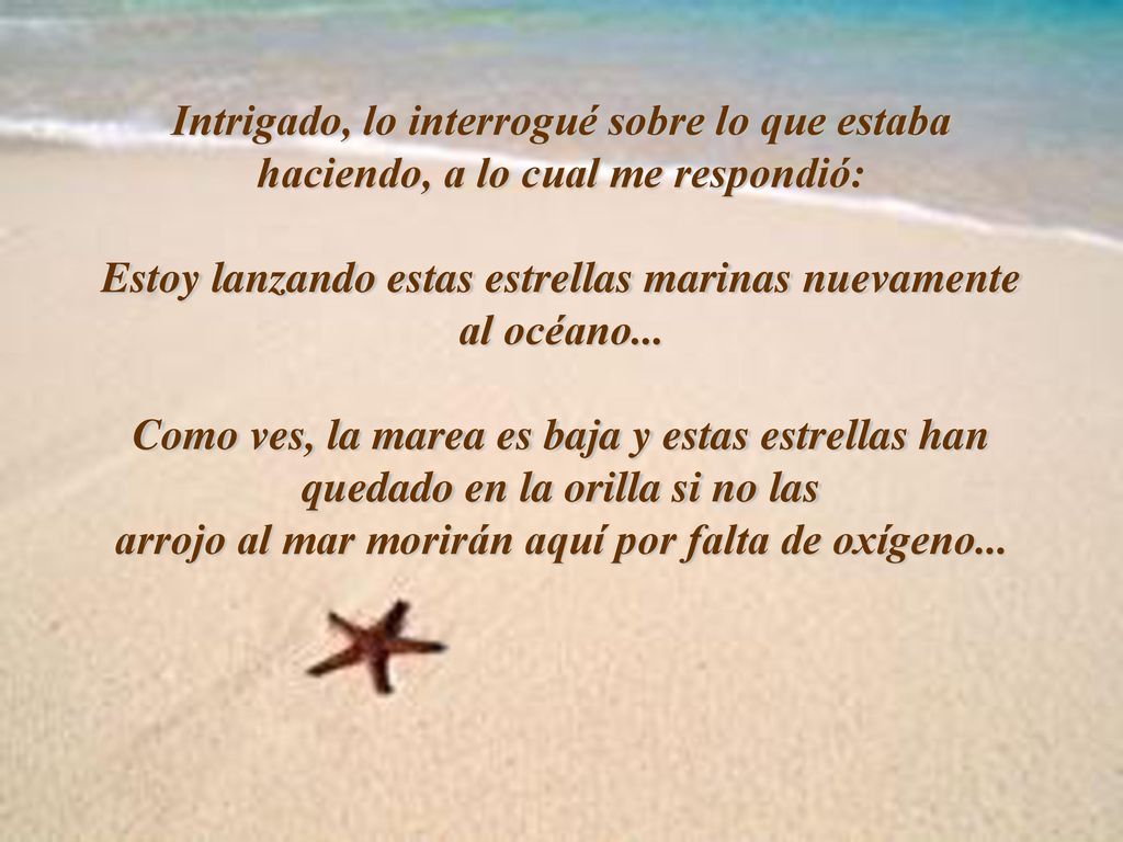 Intrigado, lo interrogué sobre lo que estaba haciendo, a lo cual me respondió: Estoy lanzando estas estrellas marinas nuevamente al océano...