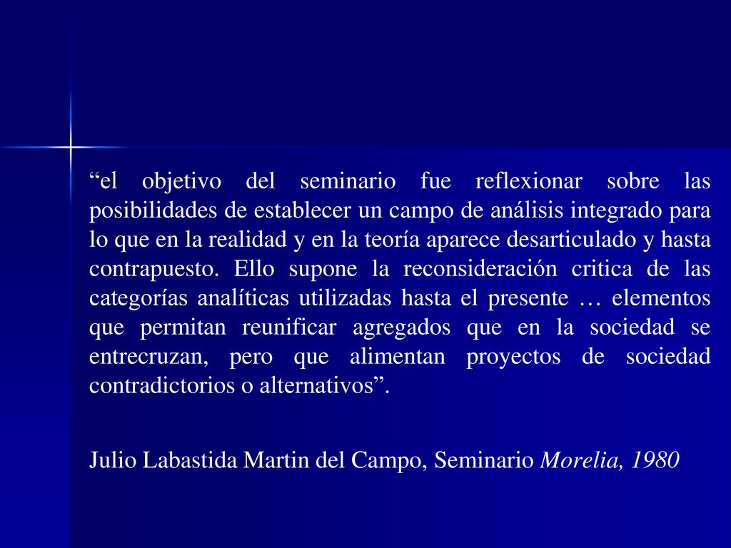el objetivo del seminario fue reflexionar sobre las posibilidades de establecer un campo de análisis integrado para lo que en la realidad y en la teoría aparece desarticulado y hasta contrapuesto. Ello supone la reconsideración critica de las categorías analíticas utilizadas hasta el presente … elementos que permitan reunificar agregados que en la sociedad se entrecruzan, pero que alimentan proyectos de sociedad contradictorios o alternativos .