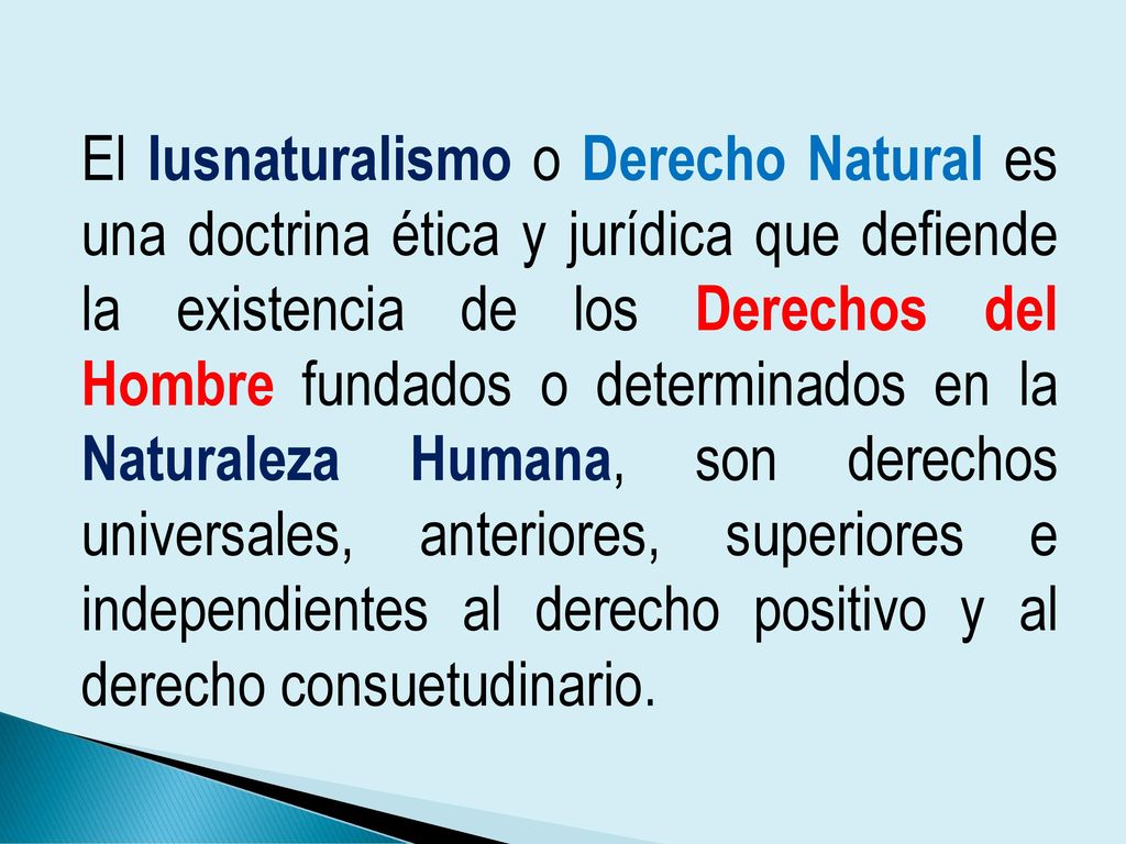 El Iusnaturalismo o Derecho Natural es una doctrina ética y jurídica que defiende la existencia de los Derechos del Hombre fundados o determinados en la Naturaleza Humana, son derechos universales, anteriores, superiores e independientes al derecho positivo y al derecho consuetudinario.