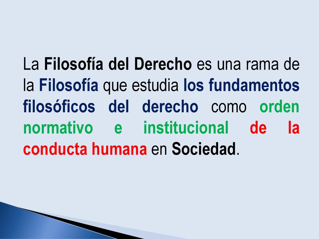 La Filosofía del Derecho es una rama de la Filosofía que estudia los fundamentos filosóficos del derecho como orden normativo e institucional de la conducta humana en Sociedad.