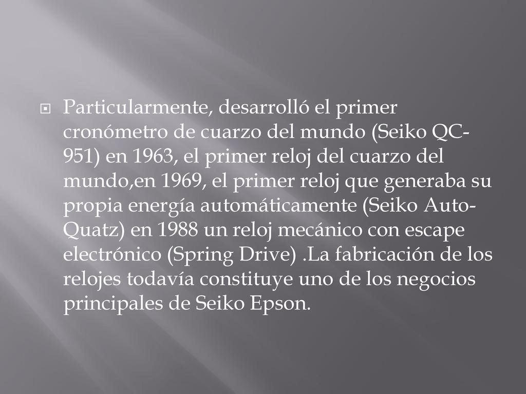 Particularmente, desarrolló el primer cronómetro de cuarzo del mundo (Seiko QC-951) en 1963, el primer reloj del cuarzo del mundo,en 1969, el primer reloj que generaba su propia energía automáticamente (Seiko Auto-Quatz) en 1988 un reloj mecánico con escape electrónico (Spring Drive) .La fabricación de los relojes todavía constituye uno de los negocios principales de Seiko Epson.