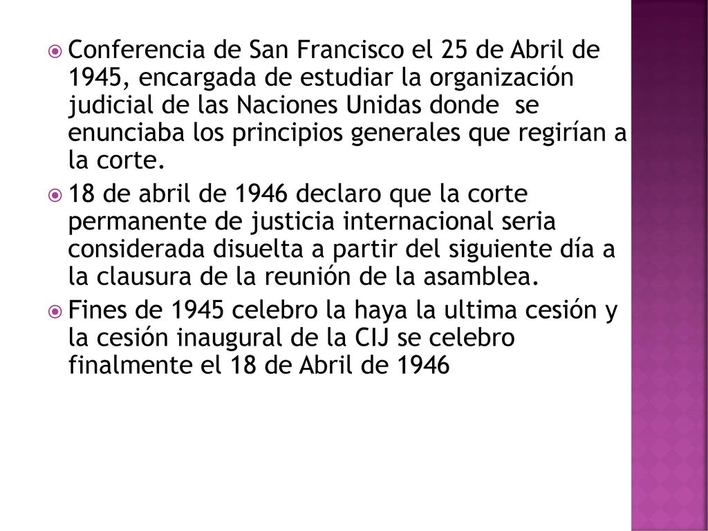 Conferencia de San Francisco el 25 de Abril de 1945, encargada de estudiar la organización judicial de las Naciones Unidas donde se enunciaba los principios generales que regirían a la corte.