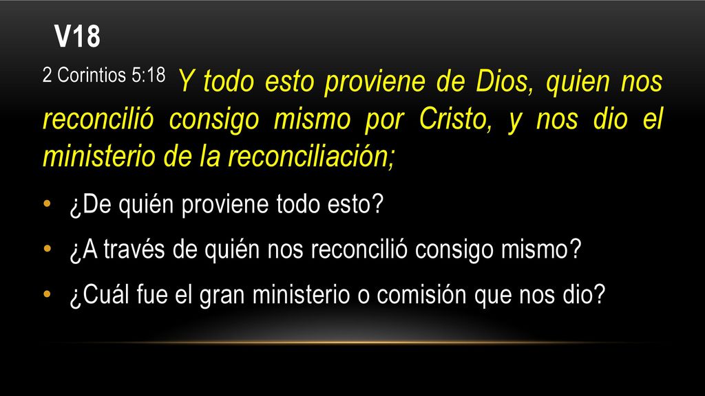 V18 2 Corintios 5:18 Y todo esto proviene de Dios, quien nos reconcilió consigo mismo por Cristo, y nos dio el ministerio de la reconciliación;