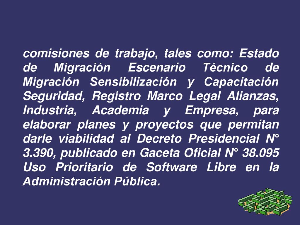 comisiones de trabajo, tales como: Estado de Migración Escenario Técnico de Migración Sensibilización y Capacitación Seguridad, Registro Marco Legal Alianzas, Industria, Academia y Empresa, para elaborar planes y proyectos que permitan darle viabilidad al Decreto Presidencial N° 3.390, publicado en Gaceta Oficial N° Uso Prioritario de Software Libre en la Administración Pública.