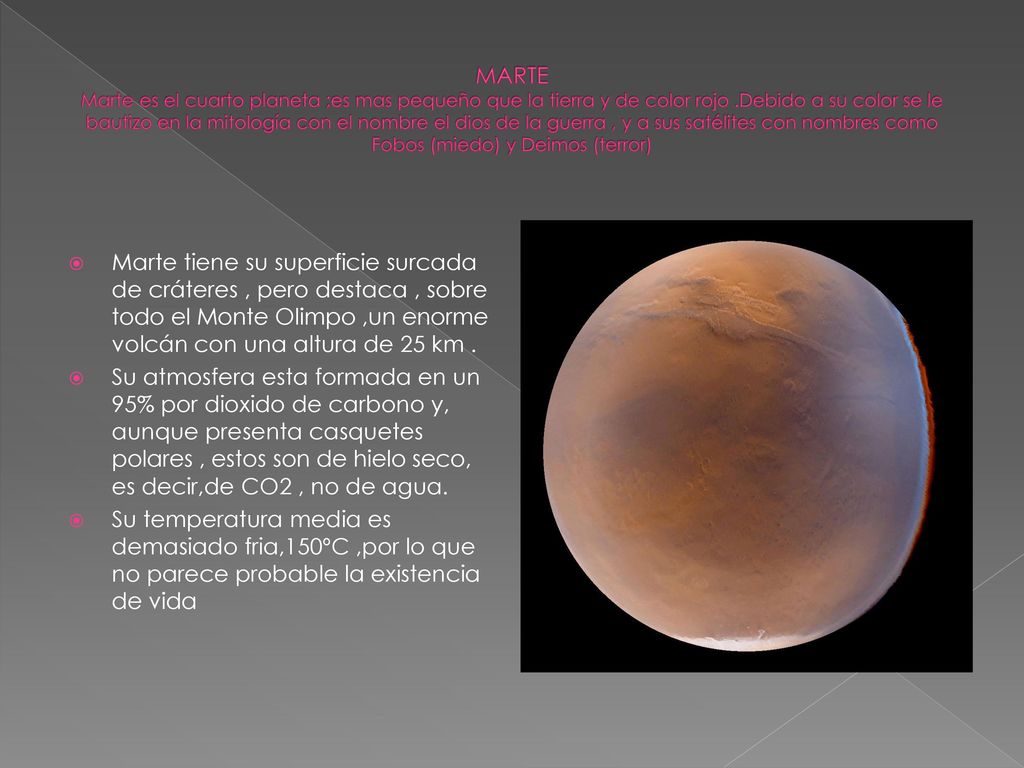 MARTE Marte es el cuarto planeta ;es mas pequeño que la tierra y de color rojo .Debido a su color se le bautizo en la mitología con el nombre el dios de la guerra , y a sus satélites con nombres como Fobos (miedo) y Deimos (terror)