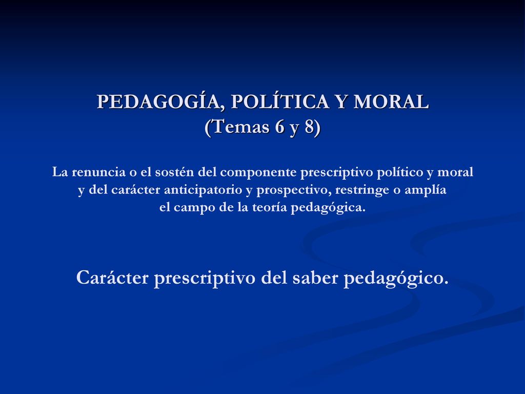 PEDAGOGÍA, POLÍTICA Y MORAL (Temas 6 y 8) La renuncia o el sostén del componente prescriptivo político y moral y del carácter anticipatorio y prospectivo, restringe o amplía el campo de la teoría pedagógica.