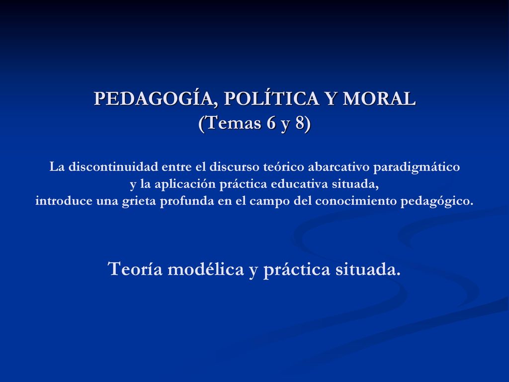 PEDAGOGÍA, POLÍTICA Y MORAL (Temas 6 y 8) La discontinuidad entre el discurso teórico abarcativo paradigmático y la aplicación práctica educativa situada, introduce una grieta profunda en el campo del conocimiento pedagógico.