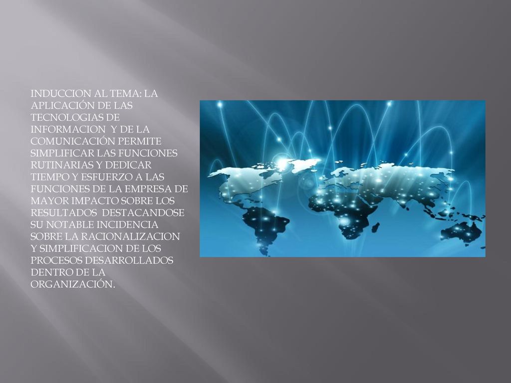 INDUCCION AL TEMA: LA APLICACIÓN DE LAS TECNOLOGIAS DE INFORMACION Y DE LA COMUNICACIÓN PERMITE SIMPLIFICAR LAS FUNCIONES RUTINARIAS Y DEDICAR TIEMPO Y ESFUERZO A LAS FUNCIONES DE LA EMPRESA DE MAYOR IMPACTO SOBRE LOS RESULTADOS DESTACANDOSE SU NOTABLE INCIDENCIA SOBRE LA RACIONALIZACION Y SIMPLIFICACION DE LOS PROCESOS DESARROLLADOS DENTRO DE LA ORGANIZACIÓN.