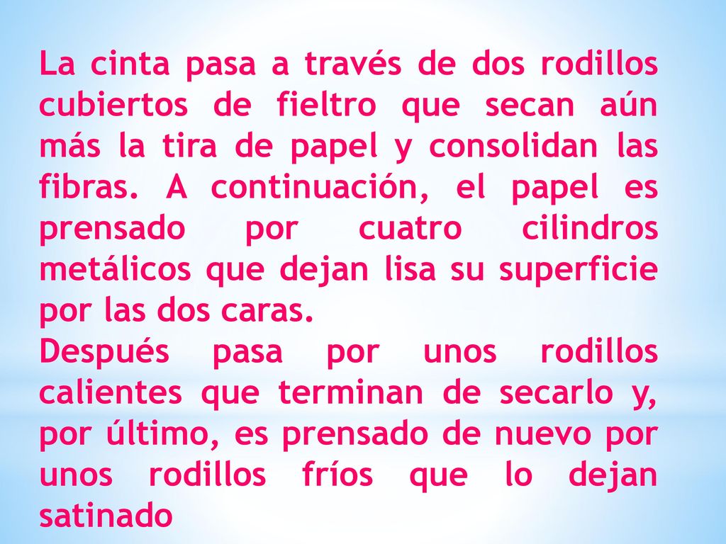 La cinta pasa a través de dos rodillos cubiertos de fieltro que secan aún más la tira de papel y consolidan las fibras. A continuación, el papel es prensado por cuatro cilindros metálicos que dejan lisa su superficie por las dos caras.