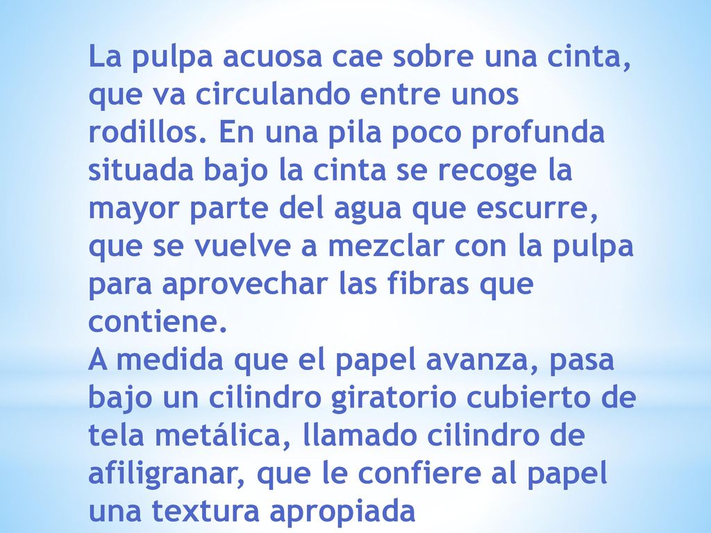 La pulpa acuosa cae sobre una cinta, que va circulando entre unos rodillos. En una pila poco profunda situada bajo la cinta se recoge la mayor parte del agua que escurre, que se vuelve a mezclar con la pulpa para aprovechar las fibras que contiene.
