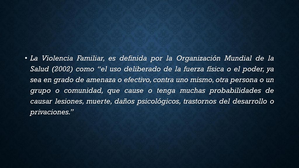 La Violencia Familiar, es definida por la Organización Mundial de la Salud (2002) como el uso deliberado de la fuerza física o el poder, ya sea en grado de amenaza o efectivo, contra uno mismo, otra persona o un grupo o comunidad, que cause o tenga muchas probabilidades de causar lesiones, muerte, daños psicológicos, trastornos del desarrollo o privaciones.