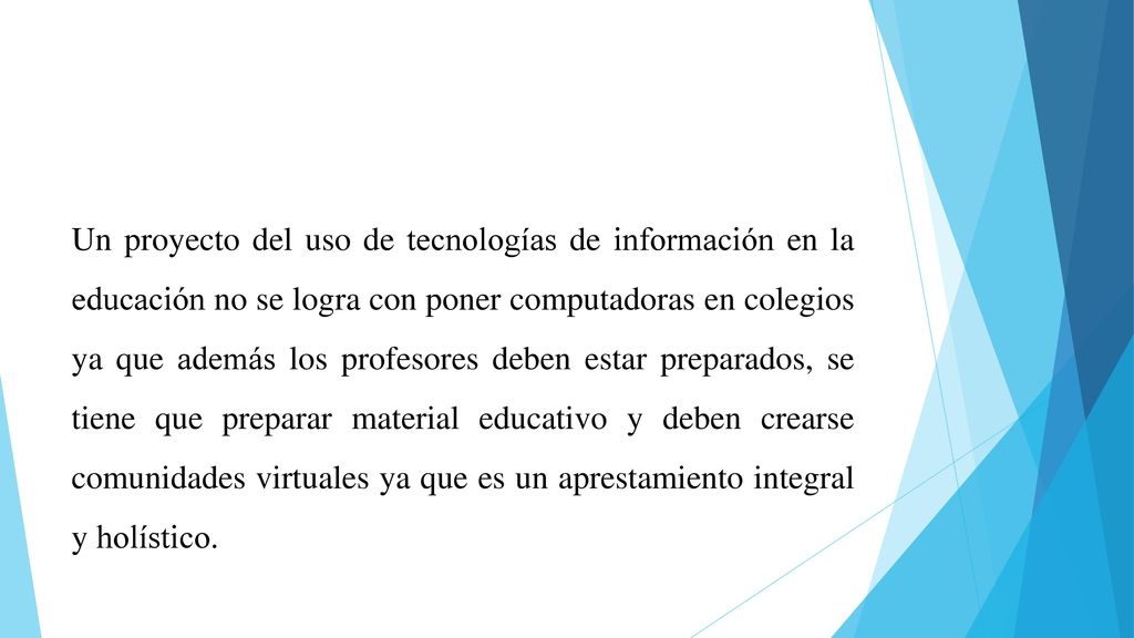 Un proyecto del uso de tecnologías de información en la educación no se logra con poner computadoras en colegios ya que además los profesores deben estar preparados, se tiene que preparar material educativo y deben crearse comunidades virtuales ya que es un aprestamiento integral y holístico.