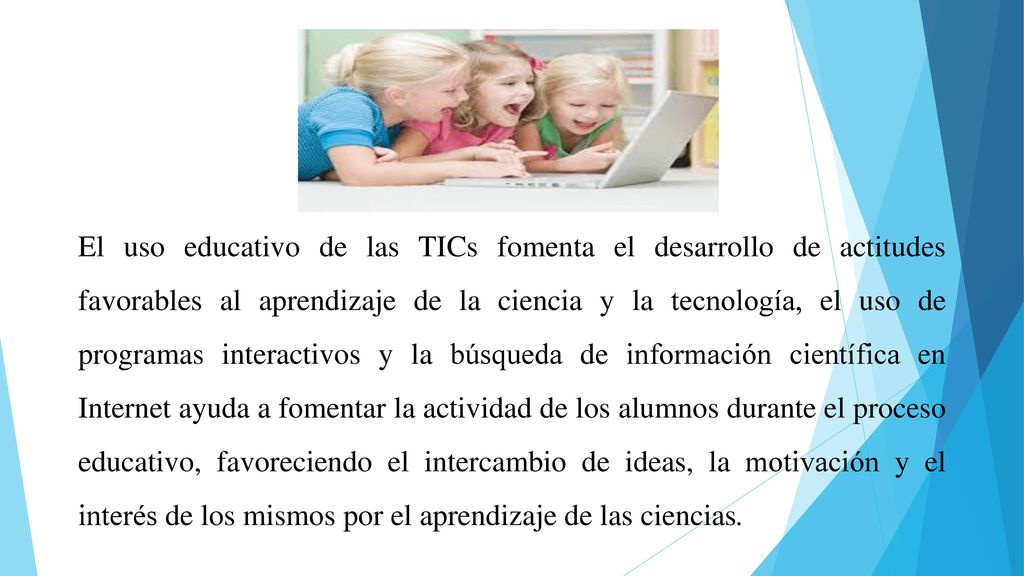 El uso educativo de las TICs fomenta el desarrollo de actitudes favorables al aprendizaje de la ciencia y la tecnología, el uso de programas interactivos y la búsqueda de información científica en Internet ayuda a fomentar la actividad de los alumnos durante el proceso educativo, favoreciendo el intercambio de ideas, la motivación y el interés de los mismos por el aprendizaje de las ciencias.