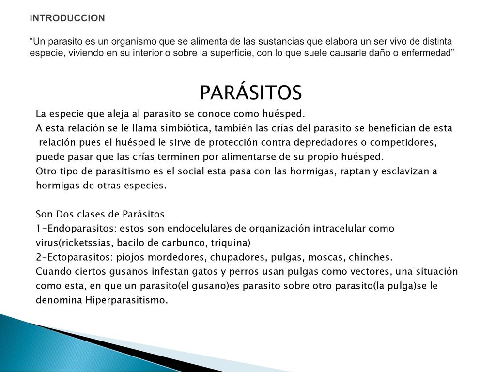 INTRODUCCION Un parasito es un organismo que se alimenta de las sustancias que elabora un ser vivo de distinta especie, viviendo en su interior o sobre la superficie, con lo que suele causarle daño o enfermedad