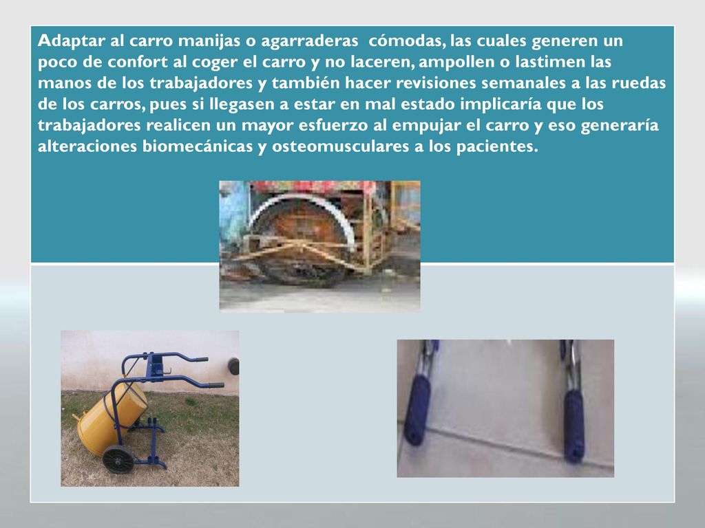 Adaptar al carro manijas o agarraderas cómodas, las cuales generen un poco de confort al coger el carro y no laceren, ampollen o lastimen las manos de los trabajadores y también hacer revisiones semanales a las ruedas de los carros, pues si llegasen a estar en mal estado implicaría que los trabajadores realicen un mayor esfuerzo al empujar el carro y eso generaría alteraciones biomecánicas y osteomusculares a los pacientes.