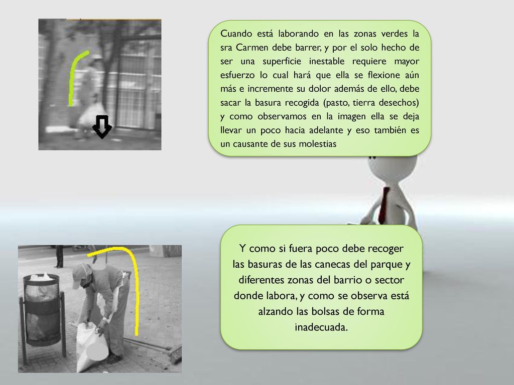 Cuando está laborando en las zonas verdes la sra Carmen debe barrer, y por el solo hecho de ser una superficie inestable requiere mayor esfuerzo lo cual hará que ella se flexione aún más e incremente su dolor además de ello, debe sacar la basura recogida (pasto, tierra desechos) y como observamos en la imagen ella se deja llevar un poco hacia adelante y eso también es un causante de sus molestias