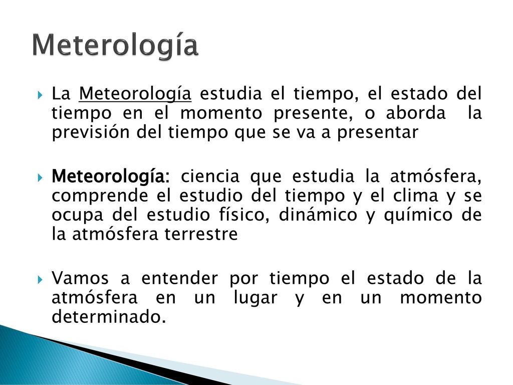 Meterología La Meteorología estudia el tiempo, el estado del tiempo en el momento presente, o aborda la previsión del tiempo que se va a presentar.