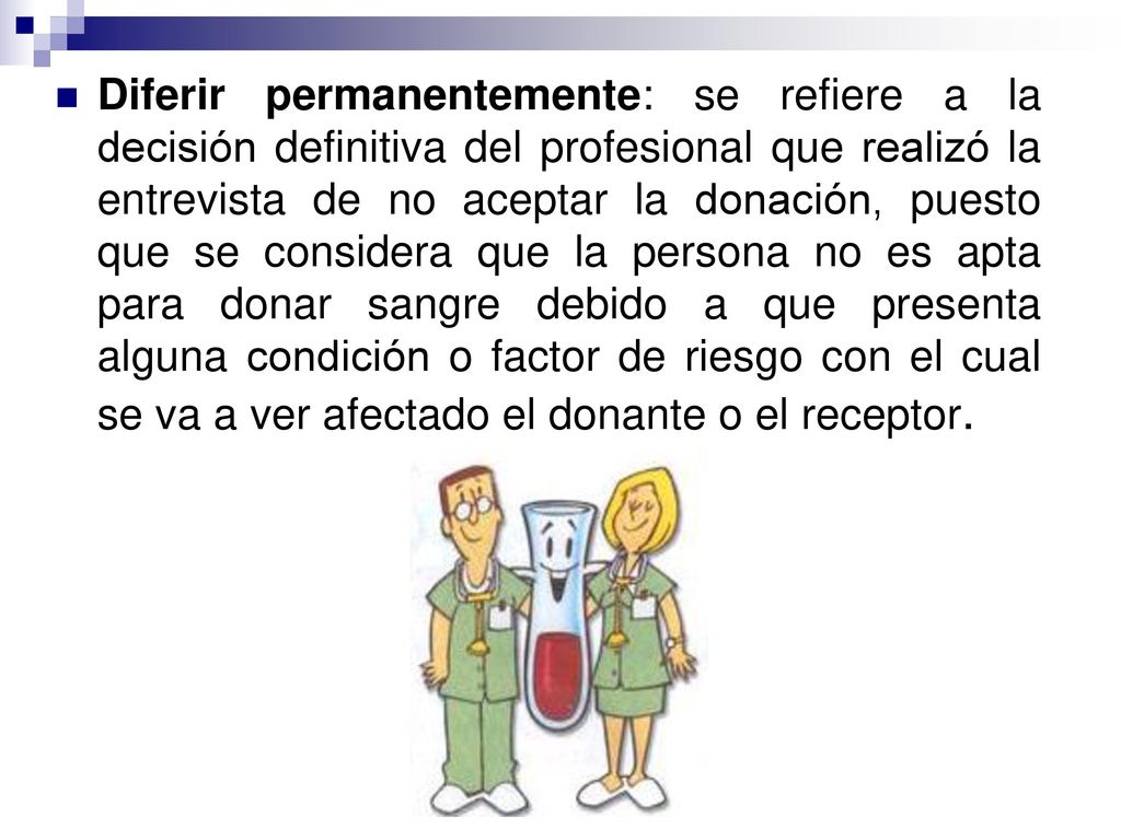 Diferir permanentemente: se refiere a la decisión definitiva del profesional que realizó la entrevista de no aceptar la donación, puesto que se considera que la persona no es apta para donar sangre debido a que presenta alguna condición o factor de riesgo con el cual se va a ver afectado el donante o el receptor.