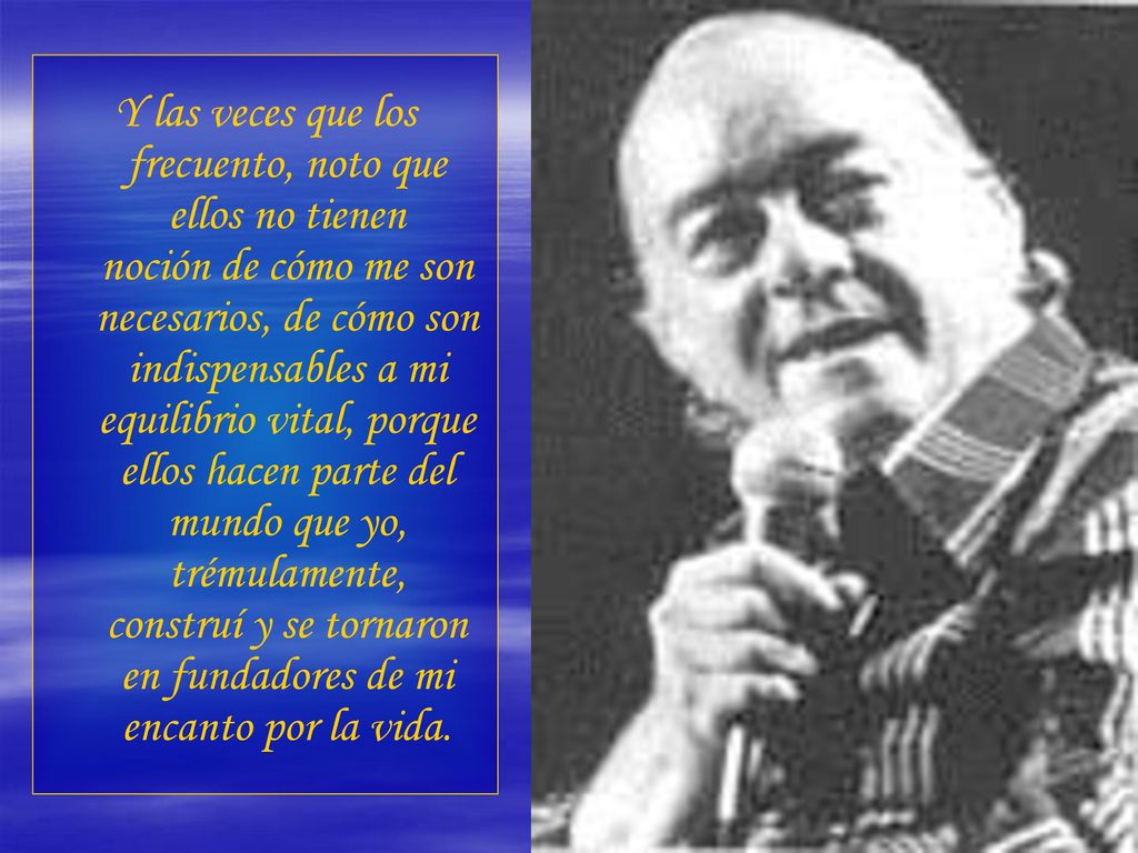 Y las veces que los frecuento, noto que ellos no tienen noción de cómo me son necesarios, de cómo son indispensables a mi equilibrio vital, porque ellos hacen parte del mundo que yo, trémulamente, construí y se tornaron en fundadores de mi encanto por la vida.