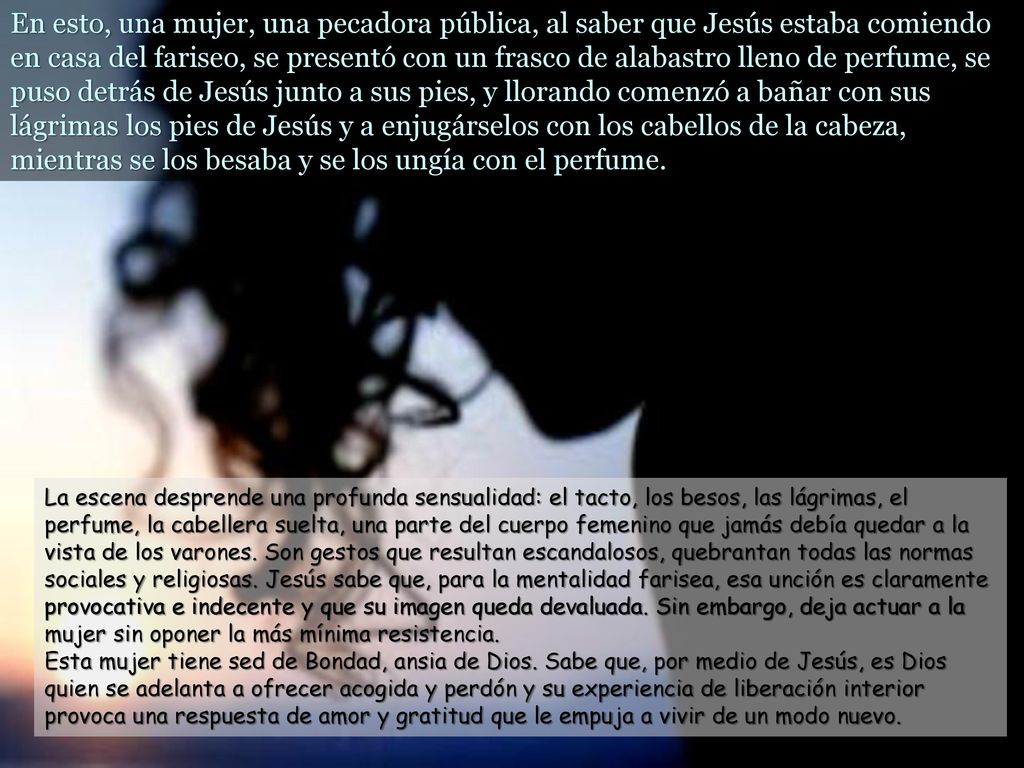 En esto, una mujer, una pecadora pública, al saber que Jesús estaba comiendo en casa del fariseo, se presentó con un frasco de alabastro lleno de perfume, se puso detrás de Jesús junto a sus pies, y llorando comenzó a bañar con sus lágrimas los pies de Jesús y a enjugárselos con los cabellos de la cabeza, mientras se los besaba y se los ungía con el perfume.