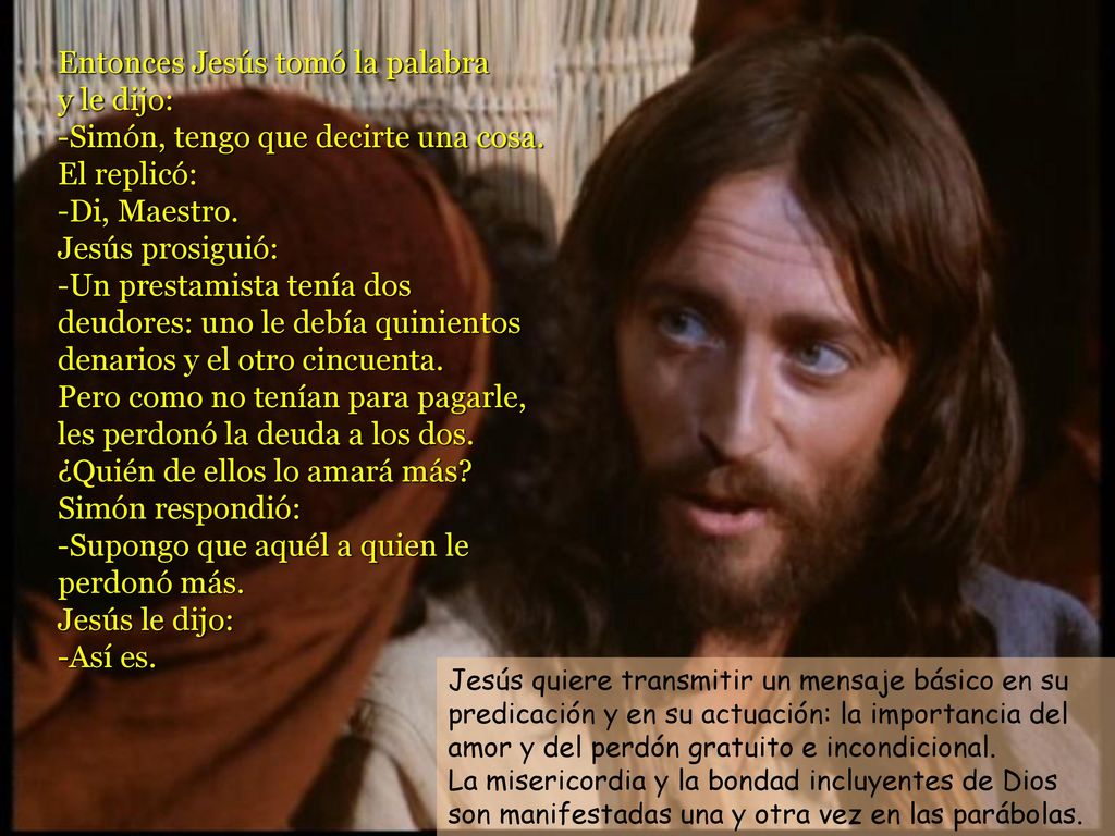 Entonces Jesús tomó la palabra y le dijo: -Simón, tengo que decirte una cosa. El replicó: -Di, Maestro. Jesús prosiguió: -Un prestamista tenía dos deudores: uno le debía quinientos denarios y el otro cincuenta. Pero como no tenían para pagarle, les perdonó la deuda a los dos. ¿Quién de ellos lo amará más Simón respondió: -Supongo que aquél a quien le perdonó más. Jesús le dijo: -Así es.