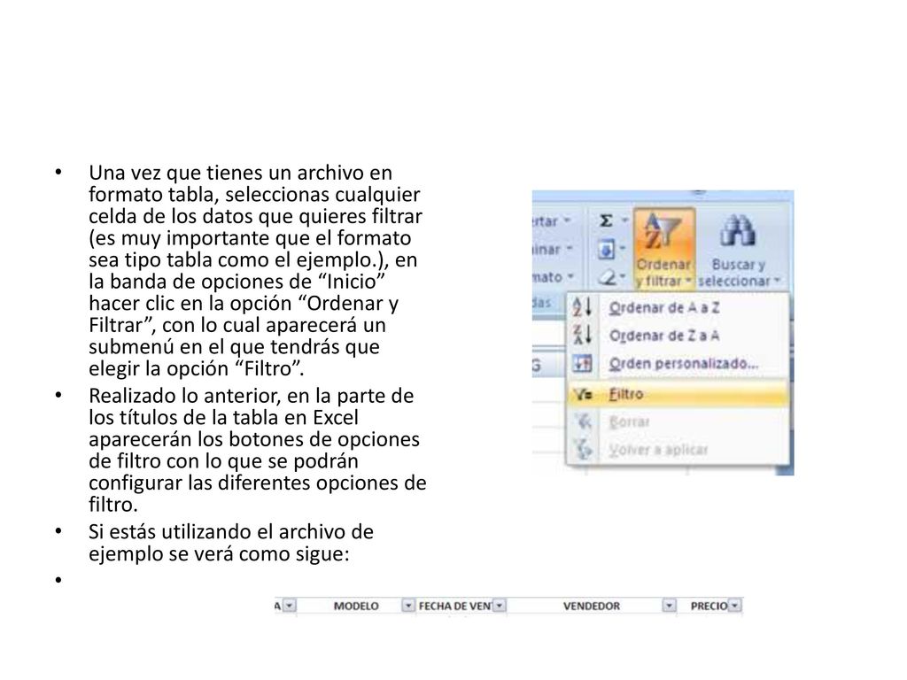 Una vez que tienes un archivo en formato tabla, seleccionas cualquier celda de los datos que quieres filtrar (es muy importante que el formato sea tipo tabla como el ejemplo.), en la banda de opciones de Inicio hacer clic en la opción Ordenar y Filtrar , con lo cual aparecerá un submenú en el que tendrás que elegir la opción Filtro .