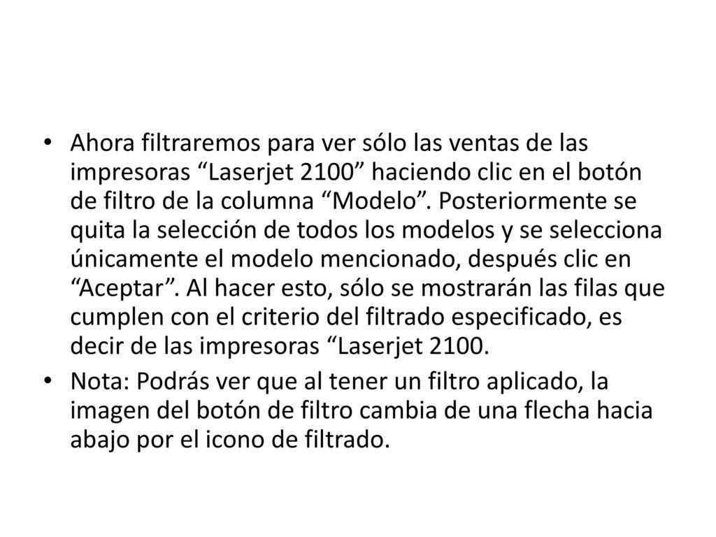 Ahora filtraremos para ver sólo las ventas de las impresoras Laserjet 2100 haciendo clic en el botón de filtro de la columna Modelo . Posteriormente se quita la selección de todos los modelos y se selecciona únicamente el modelo mencionado, después clic en Aceptar . Al hacer esto, sólo se mostrarán las filas que cumplen con el criterio del filtrado especificado, es decir de las impresoras Laserjet 2100.