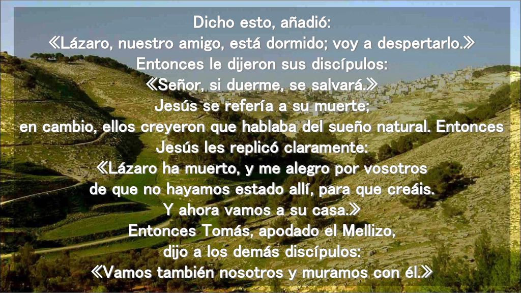 Dicho esto, añadió: «Lázaro, nuestro amigo, está dormido; voy a despertarlo.» Entonces le dijeron sus discípulos: «Señor, si duerme, se salvará.» Jesús se refería a su muerte; en cambio, ellos creyeron que hablaba del sueño natural.