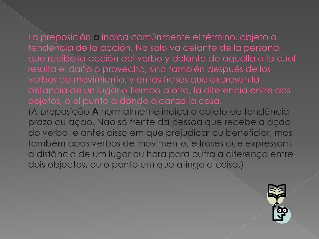 La preposición a indica comúnmente el término, objeto o tendencia de la acción. No solo va delante de la persona que recibe la acción del verbo y delante de aquella a la cual resulta el daño o provecho, sino también después de los verbos de movimiento, y en las frases que expresan la distancia de un lugar o tiempo a otro, la diferencia entre dos objetos, o el punto a donde alcanza la cosa.