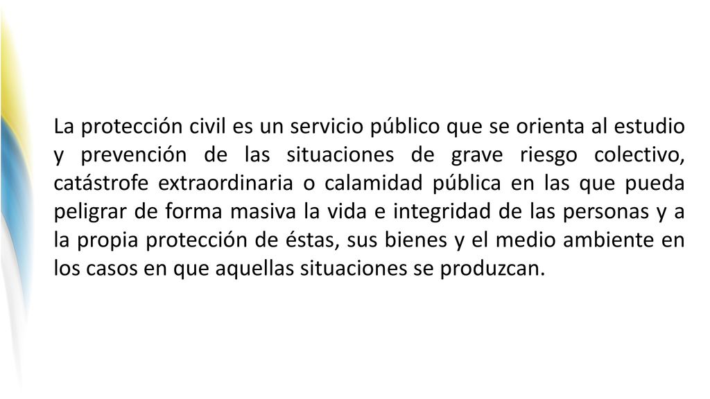 La protección civil es un servicio público que se orienta al estudio y prevención de las situaciones de grave riesgo colectivo, catástrofe extraordinaria o calamidad pública en las que pueda peligrar de forma masiva la vida e integridad de las personas y a la propia protección de éstas, sus bienes y el medio ambiente en los casos en que aquellas situaciones se produzcan.